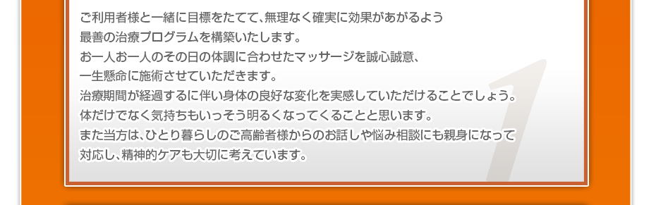 ご利用者様と一緒に目標をたてて、無理なく確実に効果があがるよう最善の治療プログラムを構築いたします。お一人お一人のその日の体調に合わせたマッサージを誠心誠意、一生懸命に施術させていただきます。治療期間が経過するに伴い身体の良好な変化を実感していただけることでしょう。体だけでなく気持ちもいっそう明るくなってくることと思います。また当方は、ひとり暮らしのご高齢者様からのお話しや悩み相談にも親身になって対応し、精神的ケアも大切に考えています。