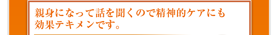 親身になって話を聞くので精神的ケアにも効果テキメンです。