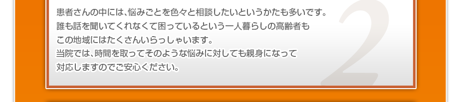 患者さんの中には、悩みごとを色々と相談したいというかたも多いです。誰も話を聞いてくれなくて困っているという一人暮らしの高齢者もこの地域にはたくさんいらっしゃいます。当院では、時間を取ってそのような悩みに対しても親身になって対応しますのでご安心ください。