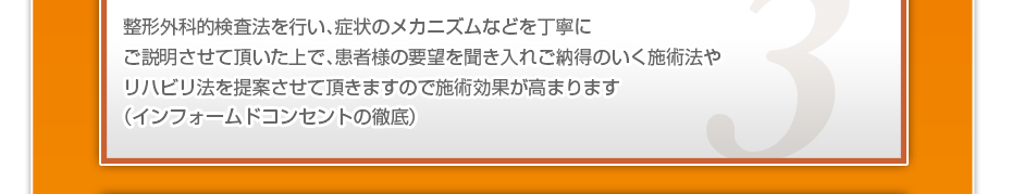 整形外科的検査法を行い、症状のメカニズムなどを丁寧にご説明させて頂いた上で、患者様の要望を聞き入れご納得のいく施術法やリハビリ法を提案させて頂きますので施術効果が高まります（インフォームドコンセントの徹底）