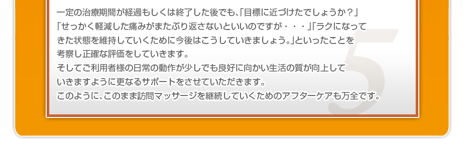 一定の治療期間が経過もしくは終了した後でも、「目標に近づけたでしょうか？」「せっかく軽減した痛みがまたぶり返さないといいのですが・・・」「ラクになってきた状態を維持していくために今後はこうしていきましょう。」といったことを考察し正確な評価をしていきます。そしてご利用者様の日常の動作が少しでも良好に向かい生活の質が向上していきますように更なるサポートをさせていただきます。このように、このまま訪問マッサージを継続していくためのアフターケアも万全です。