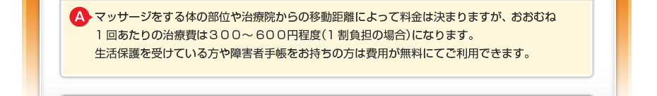 マッサージをする体の部位や治療院からの移動距離によって料金は決まりますが、 おおむね1回あたりの治療費は３００〜６００円程度（1割負担の場合）になります。 生活保護を受けている方や障害者手帳をお持ちの方は費用が無料にてご利用できます。