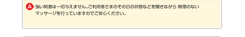強い刺激は一切与えません。ご利用者さまのその日の状態などを聞きながら 無理のないマッサージを行っていますのでご安心ください。