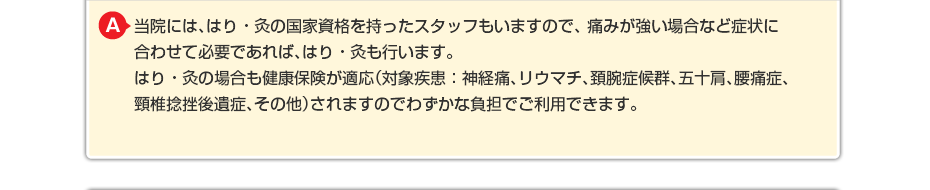当院には、はり・灸の国家資格を持ったスタッフもいますので、 痛みが強い場合など症状に合わせて必要であればはり・灸も行います。 はり・灸の場合も健康保険が適応されますのでわずかな負担でご利用できます。