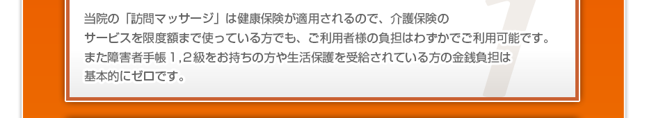 当院の「訪問マッサージは」健康保険が適用されるので、介護保険のサービスを限度額まで使っている方でも、ご利用者様の負担はわずかでご利用可能です。また障害者手帳１,２級をお持ちの方や生活保護を受給されている方の金銭負担は基本的にゼロです。