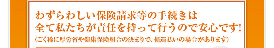 わずらわしい保険請求等の手続きは全て私たちが責任を持って行うので安心です!